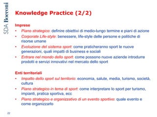 Knowledge Practice (2/2)
Imprese
• Piano strategico: definire obiettivi di medio-lungo termine e piani di azione
• Corporate Life-style: benessere, life-style delle persone e politiche di
risorse umane
• Evoluzione del sistema sport: come praticheranno sport le nuove
generazioni, quali impatti di business e sociali
• Entrare nel mondo dello sport: come possono nuove aziende introdurre
prodotti e servizi innovativi nel mercato dello sport
Enti territoriali
• Impatto dello sport sul territorio: economia, salute, media, turismo, società,
cultura
• Piano strategico in tema di sport: come interpretare lo sport per turismo,
impianti, pratica sportiva, ecc
• Piano strategico e organizzativo di un evento sportivo: quale evento e
come organizzarlo
22
 