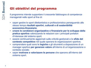 Gli obiettivi del programma
Il programma intende supportare il crescente fabbisogno di competenze
manageriali nello sport al fine di:
• saper gestire lo sport dilettantistico e professionistico perseguendo allo
stesso tempo risultati sportivi, culturali e di sostenibilità
economico-finanziaria;
• creare le condizioni organizzative e finanziarie per lo sviluppo della
pratica sportiva valorizzando le relazioni con i principali portatori
d’interesse del sistema sport;
• essere continuamente aggiornati sulle criticità gestionali e le sfide del
contesto competitivo nel quale operano le organizzazioni sportive;
• comprendere quali sono le logiche e gli strumenti a disposizione di un
manager sportivo per generare valore all’interno di un’organizzazione o
contesto sociale;
• saper motivare e valorizzare le persone che operano all’interno del
sistema sport.
4
 