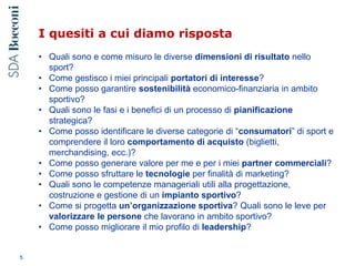 I quesiti a cui diamo risposta
• Quali sono e come misuro le diverse dimensioni di risultato nello
sport?
• Come gestisco i miei principali portatori di interesse?
• Come posso garantire sostenibilità economico-finanziaria in ambito
sportivo?
• Quali sono le fasi e i benefici di un processo di pianificazione
strategica?
• Come posso identificare le diverse categorie di “consumatori” di sport e
comprendere il loro comportamento di acquisto (biglietti,
merchandising, ecc.)?
• Come posso generare valore per me e per i miei partner commerciali?
• Come posso sfruttare le tecnologie per finalità di marketing?
• Quali sono le competenze manageriali utili alla progettazione,
costruzione e gestione di un impianto sportivo?
• Come si progetta un’organizzazione sportiva? Quali sono le leve per
valorizzare le persone che lavorano in ambito sportivo?
• Come posso migliorare il mio profilo di leadership?
5
 