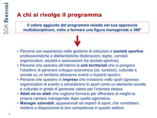 A chi si rivolge il programma
7
Il valore aggiunto del programma risiede nel suo approccio
multidisciplinare, volto a formare una figura manageriale a 360°
• Persone con esperienza nella gestione di istituzioni e società sportive
professionistiche e dilettantistiche (federazioni, leghe, comitati
organizzatori, società e associazioni tra società sportive);
• Persone che operano all’interno di enti territoriali che si pongono
l’obiettivo di generare sviluppo economico (es. turistico), culturale e
sociale su un territorio attraverso eventi o impianti sportivi;
• Persone che operano in imprese che investono nello sport (sponsor,
organizzatori di eventi) o considerano lo sport come un elemento sociale
e culturale in grado di generare valore per l’impresa stessa;
• Atleti ed ex atleti che vogliono formarsi per affrontare al meglio la
propria carriera manageriale dopo quella agonistica;
• Manager aziendali, appassionati ed esperti di sport, che vorrebbero
mettere a disposizione le loro competenze in questo settore.
 