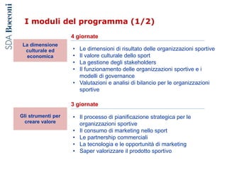 I moduli del programma (1/2)
4 giornate
3 giornate
• Il processo di pianificazione strategica per le
organizzazioni sportive
• Il consumo di marketing nello sport
• Le partnership commerciali
• La tecnologia e le opportunità di marketing
• Saper valorizzare il prodotto sportivo
• Le dimensioni di risultato delle organizzazioni sportive
• Il valore culturale dello sport
• La gestione degli stakeholders
• Il funzionamento delle organizzazioni sportive e i
modelli di governance
• Valutazioni e analisi di bilancio per le organizzazioni
sportive
La dimensione
culturale ed
economica
Gli strumenti per
creare valore
 