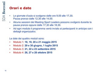 Orari e date
• Le giornate d’aula si svolgono dalle ore 9,00 alle 17,30.
Pausa pranzo dalle 12,30 alle 14,00.
• Alcune sessioni dei Meeting Sport Leaders possono svolgersi durante la
pausa pranzo oppure dalle 17,30 alle 18,30.
• Ad ogni modulo il programma verrà inviato ai partecipanti in anticipo con i
dettagli organizzativi.
Le date dei quattro moduli sono:
• Modulo 1: 18, 19, 20 e 21 maggio 2015
• Modulo 2: 29 e 30 giugno, 1 luglio 2015
• Modulo 3: 21, 22 e 23 settembre 2015
• Modulo 4: 26, 27 e 28 ottobre 2015
16
 