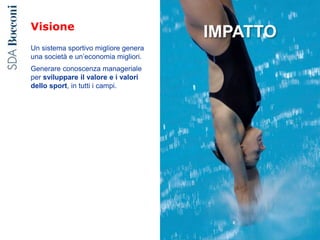 Visione
Un sistema sportivo migliore genera
una società e un’economia migliori.
Generare conoscenza manageriale
per sviluppare il valore e i valori
dello sport, in tutti i campi.
IMPATTO
 