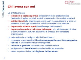 Chi lavora con noi
24
Lo SKC lavora con:
• istituzioni e società sportive professionistiche e dilettantistiche
(federazioni, leghe, comitati, società e associazioni tra società sportive)
• enti territoriali che organizzano eventi sportivi e considerano lo sport un
elemento di sviluppo economico, turistico e sociale di un territorio
• imprese del sistema sport che offrono prodotti e servizi
• imprese che credono nel valore dello sport e lo adottano per iniziative
di comunicazione, culturali, educative, di sviluppo e di benessere
organizzativo
Le varie realtà che si rivolgono allo SKC desiderano:
• conoscere e approfondire il funzionamento dello sport internazionale e
italiano in chiave economica e manageriale
• innovare e generare conoscenza su temi di frontiera
• svolgere studi di confronto tra casi ed evidenze empiriche
• avere un punto di vista privilegiato e indipendente
 