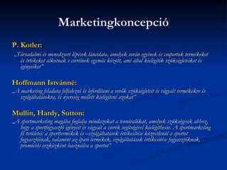 Marketingkoncepció
P. Kotler:
„Társadalmi és menedzseri lépések láncolata, amelyek során egyének és csoportok termékeket
  és értékeket alkotnak s cserélnek egymás között, ami által kielégítik szükségleteiket és
  igényeiket”

Hoffmann Istvánné:
„A marketing feladata felfedezni és lefordítani a vevők szükségleteit és vágyait termékekre és
   szolgáltatásokra, és nyereség mellett kielégíteni azokat”

Mullin, Hardy, Sutton:
„A sportmarketing magába foglalja mindazokat a tennivalókat, amelyek szükségesek ahhoz,
   hogy a sportfogyasztó igényeit és vágyait a cserék segítségével kielégíthesse. A sportmarketing
   fő területei: a sporttermékek és –szolgáltatások értékesítése közvetlenül a sportot
   fogyasztóinak, valamint az ipari termékek, szolgáltatások értékesítése fogyasztóknak,
   promóciós eszközként használva a sportot”
 