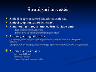 Stratégiai tervezés
   A piaci szegmentumok kialakításának okai
   A piaci szegmentumok jellemzői
   A marketingstratégia létrehozásának alapelemei
         - Piaci szegmentum kiválasztása
         - Ennek megfelelő marketingprogram elkészítése
   A stratégia meghatározása
    „A szervezet jövőbeli céljaira és azok megvalósításának módjaira vonatkozó elképzelések
    összessége.”
     „Előzetes állítások rendszere, amely tartalmazza az elérendő célokat és az elérés lehetséges módjait.”

   A stratégia tartalmazza
        - a szervezet küldetését
        - a szervezeti célokat
        - szervezeti ágazatok előnysorrendjét
 