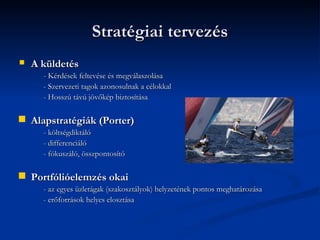 Stratégiai tervezés
   A küldetés
      - Kérdések feltevése és megválaszolása
      - Szervezeti tagok azonosulnak a célokkal
      - Hosszú távú jövőkép biztosítása

   Alapstratégiák (Porter)
      - költségdiktáló
      - differenciáló
      - fókuszáló, összpontosító

   Portfólióelemzés okai
      - az egyes üzletágak (szakosztályok) helyzetének pontos meghatározása
      - erőforrások helyes elosztása
 