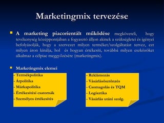 Marketingmix tervezése
    A marketing piacorientált működése megköveteli,                          hogy
     tevékenység középpontjában a fogyasztó álljon akinek a szükségletei és igényei
     befolyásolják, hogy a szervezet milyen terméket/szolgáltatást tervez, ezt
     milyen áron kínálja, hol és hogyan értékesíti, továbbá milyen eszközöket
     alkalmaz a célpiac meggyőzésére (marketingmix).

    Marketingmix elemei
    - Termékpolitika                        - Reklámozás
    - Árpolitika                            - Vásárlásösztönzés
    - Márkapolitika                         - Csomagolás és TQM
    - Értékesítési csatornák                - Logisztika
    - Személyes értékesítés                 - Vásárlás utáni szolg.
 