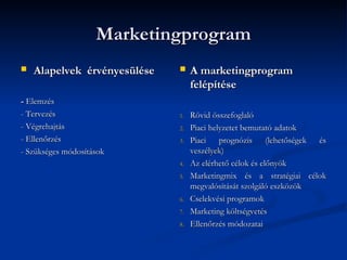 Marketingprogram
   Alapelvek érvényesülése       A marketingprogram
                                   felépítése
- Elemzés
- Tervezés                    1.   Rövid összefoglaló
- Végrehajtás                 2.   Piaci helyzetet bemutató adatok
- Ellenőrzés                  3.   Piaci prognózis (lehetőségek és
- Szükséges módosítások            veszélyek)
                              4.   Az elérhető célok és előnyök
                              5.   Marketingmix és a stratégiai célok
                                   megvalósítását szolgáló eszközök
                              6.   Cselekvési programok
                              7.   Marketing költségvetés
                              8.   Ellenőrzés módozatai
 