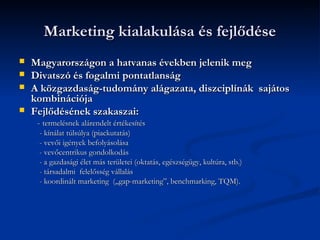 Marketing kialakulása és fejlődése
   Magyarországon a hatvanas években jelenik meg
   Divatszó és fogalmi pontatlanság
   A közgazdaság-tudomány alágazata, diszciplínák sajátos
    kombinációja
   Fejlődésének szakaszai:
     - termelésnek alárendelt értékesítés
     - kínálat túlsúlya (piackutatás)
     - vevői igények befolyásolása
     - vevőcentrikus gondolkodás
     - a gazdasági élet más területei (oktatás, egészségügy, kultúra, stb.)
     - társadalmi felelősség vállalás
     - koordinált marketing („gap-marketing”, benchmarking, TQM).
 