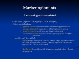 Marketingkutatás
              A marketingkutatás eszközei

- Mintavétel (reprezentatív egység az alapsokaságból)
- Mintavételi eljárások:
         -   egyszerű véletlen; mindenki azonos valószínűséggel bekerülhet
         -   rétegzett mintavétel; meghatározott közös jellemzők alapján
         -   területi mintavétel; területi egység alapján választanak
         -   kvóta szerinti mintavétel; az azonos tulajdonságúakból a kérdező
                           választása
- Kérdőíveknél ügyelni kell:
             legyen; világos a vizsgálat általános témája, tárgya, egyértelmű rövid
             és tömör lényegre törő kérdések, amelyek logikusan következnek
             egymás után, érthető nyelvezettel.

             Kerülni kell; hosszú bonyolult kérdéseket, amelyek még a választ is
             tartalmazzák.
 