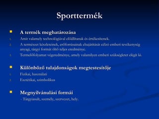 Sporttermék
    A termék meghatározása
1.   Amit valamely technológiával előállítanak és értékesítenek.
2.   A természet készleteinek, erőforrásainak elsajátítását célzó emberi tevékenység
     anyagi, tárgyi formát öltő teljes eredménye.
3.   Termelőfolyamat végeredménye, amely valamilyen emberi szükségletet elégít ki.


    Különböző tulajdonságok megtestesítője
1.   Fizikai, használati
2.   Esztétikai, szimbolikus


    Megnyilvánulási formái
     - Tárgyiasult, személy, szervezet, hely.
 