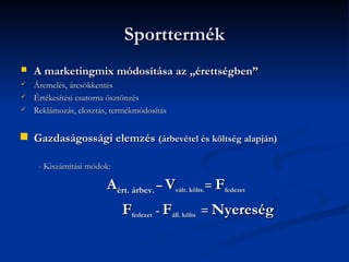 Sporttermék
   A marketingmix módosítása az „érettségben”
   Áremelés, árcsökkentés
   Értékesítési csatorna ösztönzés
   Reklámozás, elosztás, termékmódosítás


   Gazdaságossági elemzés (árbevétel és költség alapján)

     - Kiszámítási módok:

                        Aért. árbev. – Vvált. költs.= Ffedezet
                            Ffedezet - Fáll. költs = Nyereség
 