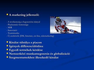    A marketing jellemzői:

- A tevékenység a fogyasztóra irányul
- Piackutatás fontossága
- MIR
- Innováció
- Teammunka
- Új eszközök (DM, Internet, on-line, telemarketing)

 Kínálat túlsúlya a piacon
 Igények differenciálódása
 Egyedi termékek kérdése
 Nemzetközi munkamegosztás és globalizáció
 Szegmentumokhoz illeszkedő kínálat
 