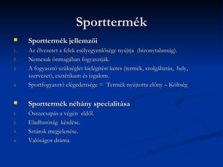 Sporttermék
    Sporttermék jellemzői
1.   Az élvezetet a felek esélyegyenlősége nyújtja (bizonytalanság).
2.   Nemcsak önmagában fogyasztják.
3.   A fogyasztó szükséglet kielégítést keres (termék, szolgáltatás, hely,
     szervezet), esztétikum és izgalom.
4.   Sportfogyasztó elégedettsége = Termék nyújtotta előny – Költség

    Sporttermék néhány specialitása
1.   Összecsapás a végén eldől.
2.   Eladhatóság kérdése.
3.   Sztárok megjelenése.
4.   Valóságos dráma.
 