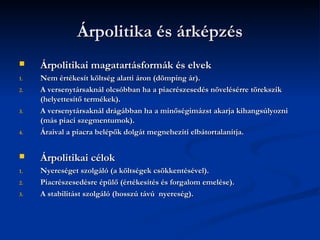 Árpolitika és árképzés
    Árpolitikai magatartásformák és elvek
1.   Nem értékesít költség alatti áron (dömping ár).
2.   A versenytársaknál olcsóbban ha a piacrészesedés növelésérre törekszik
     (helyettesítő termékek).
3.   A versenytársaknál drágábban ha a minőségimázst akarja kihangsúlyozni
     (más piaci szegmentumok).
4.   Áraival a piacra belépők dolgát megnehezíti elbátortalanítja.


    Árpolitikai célok
1.   Nyereséget szolgáló (a költségek csökkentésével).
2.   Piacrészesedésre épülő (értékesítés és forgalom emelése).
3.   A stabilitást szolgáló (hosszú távú nyereség).
 