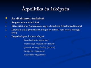 Árpolitika és árképzés
    Az alkalmazott ártaktikák
1.   Szegmentum szerinti árak
2.   Kiárusítási árak (támadáskor vagy a készletek felhalmozódásakor)
3.   Lélektani árak (presztízsár, image-ár, tört ill. nem kerek összegű
     árak)
4.   Engedmények, kedvezmények
                - kereskedelmi engedmény
                - mennyiségi engedmény (rabatt)
                - promóciós engedmény (skontó)
                - készpénz engedmény
                - szezonális engedmény
 