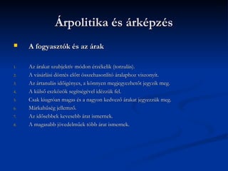 Árpolitika és árképzés
    A fogyasztók és az árak

1.   Az árakat szubjektív módon érzékelik (torzulás).
2.   A vásárlási döntés előtt összehasonlító áralaphoz viszonyít.
3.   Az ártanulás időigényes, a könnyen megjegyezhetőt jegyzik meg.
4.   A külső eszközök segítségével idézzük fel.
5.   Csak kiugróan magas és a nagyon kedvező árakat jegyezzük meg.
6.   Márkahűség jellemző.
7.   Az idősebbek kevesebb árat ismernek.
8.   A magasabb jövedelműek több árat ismernek.
 