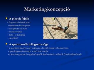Marketingkoncepció
    A piacok fajtái:
    - fogyasztási cikkek piaca
    - termelőeszközök piaca
    - szolgáltatások piaca
    - munkaerőpiac
    - hitel- és pénzpiac
    - sportpiac

    A sporttermék jellegzetessége
    - a sportintézmények nagy száma és a köztük meglévő konkurencia
     - sportfogyasztó önmagát szakértőnek tartja
     - a kereslet gyorsan és egyéb tényezők által vezérelve változik (kiszámíthatatlanul)
 