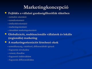 Marketingkoncepció
   Fejlődés a vállalati gazdaságfilozófiák tükrében
    - termelési orientáció
    - termékorientáció
    - értékesítésorientáció
    - marketingorientáció
    - társadalmi marketingorientáció
   Globalizáció, multinacionális vállalatok és lokális
    (regionális) marketing
   A marketingorientációt létrehozó okok
    - termelékenység, vásárlóerő, differenciálódó igények
    - fogyasztás növekedése
    - verseny élesedése
    - fogyasztói érdekvédelem
    - fogyasztás differenciálódása
 