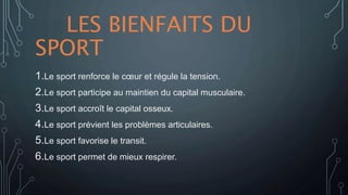 LES BIENFAITS DU
SPORT
1.Le sport renforce le cœur et régule la tension.
2.Le sport participe au maintien du capital musculaire.
3.Le sport accroît le capital osseux.
4.Le sport prévient les problèmes articulaires.
5.Le sport favorise le transit.
6.Le sport permet de mieux respirer.
 