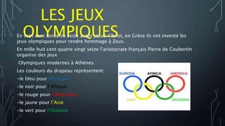 LES JEUX
OLYMPIQUESEn sept cent soixante seize avant jésus-Christ, en Grèce ils ont inventé les
jeux olympiques pour rendre hommage à Zeus.
En mille huit cent quatre vingt seize l’aristocrate français Pierre de Coubertin
organise des jeux
Olympiques modernes à Athènes.
Les couleurs du drapeau représentent:
-le bleu pour l’Europe
-le noir pour l’Afrique
-le rouge pour l’Amérique
-le jaune pour l’Asie
-le vert pour l’Océanie
 