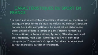 CARACTÉRISTIQUES DU SPORT EN
FRANCE
• Le sport est un ensemble d'exercices physiques ou mentaux se
pratiquant sous forme de jeux individuels ou collectifs pouvant
donner lieu à des compétitions. Le sport est un phénomène
quasi universel dans le temps et dans l'espace humain. La
Grèce antique, la Rome antique, Byzance, l'Occident médiéval
puis moderne, mais aussi l'Amérique ou l'Asie, sont tous
marqués par l'importance du sport. Certaines périodes sont
surtout marquées par des interdictions.
 
