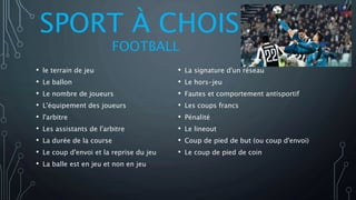 SPORT À CHOISIR
FOOTBALL
• le terrain de jeu
• Le ballon
• Le nombre de joueurs
• L'équipement des joueurs
• l'arbitre
• Les assistants de l'arbitre
• La durée de la course
• Le coup d'envoi et la reprise du jeu
• La balle est en jeu et non en jeu
• La signature d'un réseau
• Le hors-jeu
• Fautes et comportement antisportif
• Les coups francs
• Pénalité
• Le lineout
• Coup de pied de but (ou coup d'envoi)
• Le coup de pied de coin
 