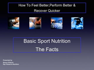 How To Feel Better,Perform Better & 
Recover Quicker 
Basic Sport Nutrition 
The Facts 
Presented by 
Simon.D.Byrne 
Dip Fitness & Nutrition 
 
