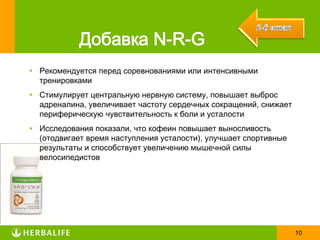 Добавка N-R-G
• Рекомендуется перед соревнованиями или интенсивными
  тренировками
• Стимулирует центральную нервную систему, повышает выброс
  адреналина, увеличивает частоту сердечных сокращений, снижает
  периферическую чувствительность к боли и усталости
• Исследования показали, что кофеин повышает выносливость
  (отодвигает время наступления усталости), улучшает спортивные
  результаты и способствует увеличению мышечной силы
  велосипедистов




                                                                  10
 