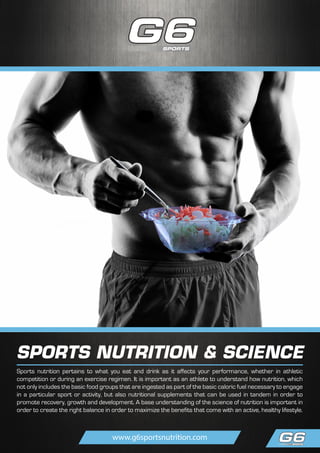 SPORTS NUTRITION & SCIENCE
Sports nutrition pertains to what you eat and drink as it affects your performance, whether in athletic
competition or during an exercise regimen. It is important as an athlete to understand how nutrition, which
not only includes the basic food groups that are ingested as part of the basic caloric fuel necessary to engage
in a particular sport or activity, but also nutritional supplements that can be used in tandem in order to
promote recovery, growth and development. A base understanding of the science of nutrition is important in
order to create the right balance in order to maximize the benefits that come with an active, healthy lifestyle.
www.g6sportsnutrition.com
 