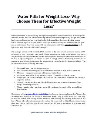 Water Pills for Weight Loss- Why
Choose Them for Effective Weight
Loss?
Obesity has risen as a concerning issue prompting efforts from medical and cosmetic point
of views. People now are aware of the importance of maintaining healthy weight. The youth
has become obsessive about physical looks. Sedentary lifestyles and unhealthy eating
habits have emerged as culprit for this. Participation in active sports and exercising in gym
are on an increase. However, along with exercises/sport activities, sport nutrition and
hydration play a key role for healthy weight.
On average, a man needs around 2,500 calories a day and a woman needs around 2000
calories per day to remain energized. These amounts can vary from person to person.
People are much concerned with calorie consumption nowadays but the amount of calories
burned is equally important. A calorie is a unit of energy which is defined by the amount of
energy or heat it takes to increase the temperate of 1 gm of water by 1 degree Celsius. The
calories include the following nutrients:
 Carbohydrates – our key energy source.
 Fats – another key energy source, important in relation to fat soluble vitamins.
 Minerals – inorganic elements which occur in the body.
 Proteins – needed for the growth and repair of muscles and body tissue.
 Roughage – the fibrous indigestible portion of our diet which is needed for a healthy
digestive system.
 Vitamins – water soluble and fat-soluble vitamins are important in many of the
body’s chemical processes.
 Water – carries other nutrients around the body and is required for normal body
functioning.
Nowadays, taking water pills for weight loss has become increasingly popular. Water pills,
also known as diuretics, can help you lose water weight very quickly. Water pills also help
relieve the system of bloating, water retention and swelling by flushing water out of the
body. Water pills alleviate symptoms in certain illnesses such as high blood pressure and
glaucoma. Water pills are typically recommended for kidney disorders or patients with
osteoporosis.
Sport Nutrition, water pills for weight loss
 