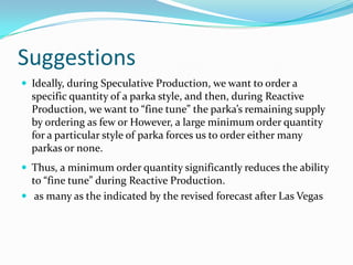 Suggestions
 Ideally, during Speculative Production, we want to order a
  specific quantity of a parka style, and then, during Reactive
  Production, we want to “fine tune” the parka’s remaining supply
  by ordering as few or However, a large minimum order quantity
  for a particular style of parka forces us to order either many
  parkas or none.
 Thus, a minimum order quantity significantly reduces the ability
  to “fine tune” during Reactive Production.
 as many as the indicated by the revised forecast after Las Vegas
 