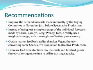Recommendations
 Improve the demand forecasts made internally by the Buying
  Committee in November just before Speculative Production.
 Instead of using just a simple average of the individual forecasts
  made by Laura, Carolyn, Greg, Wendy, Tom, & Wally, use a
  weighted average, with the weights reflecting past accuracy.
 Obtain market feedback earlier than Las Vegas, thereby
  converting some Speculative Production to Reactive Production.
 Decrease lead times for both raw materials and finished goods,
  thereby allowing more time to utilize existing capacity.
 