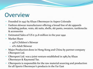 Overview
• Founded in 1947 by Kluas Obermeyer in Aspen Colorado
• Fashion skiwear manufacturer offering a broad line of ski apparels
    including parkas, vests, ski suits, shells, ski pants, sweaters, turtlenecks
    & accessories
•   Estimated Sales of US $ 32.8 million in the year 1992
•   Market Share
     – 45% Children's Skiwear
     – 11% Adult Skiwear
•   Major Production done in Hong Kong and China by partner company
    Obersport Ltd.
•   Obersport Ltd. was a joint venture established in 1985 by Kluas
    Obermeyer & Raymond Tse.
•   Obersports is responsible for the raw material sourcing and production
    for all Sports Obermeyer’s products in the Far East
 