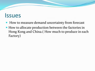 Issues
 How to measure demand uncertainty from forecast
 How to allocate production between the factories in
 Hong Kong and China.( How much to produce in each
 Factory)
 