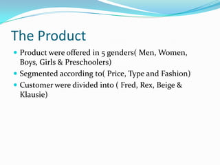 The Product
 Product were offered in 5 genders( Men, Women,
  Boys, Girls & Preschoolers)
 Segmented according to( Price, Type and Fashion)
 Customer were divided into ( Fred, Rex, Beige &
  Klausie)
 