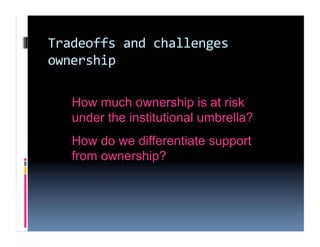 Tradeoffs and challenges 
ownership 

   How much ownership is at risk
   under the institutional umbrella?
   How do we differentiate support
   from ownership?
 