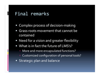 Final remarks 

  Complex process of decision‐making 
  Grass roots movement that cannot be 
   contained 
  Need for a vision and greater ﬂexibility 
  What is in fact the future of LMS’s? 
    More and more encapsulated functions? 
    Customized conﬁguration of personal tools? 
  Strategic plan and balance 
 