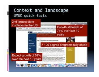 Context and landscape 
 UMUC quick facts 
2nd largest state
institution in the US
                                    Growth stateside of
                                    74% over last 10
                                    years


                         > 100 degree programs fully online


Expect growth of 51%
over the next 10 years
 