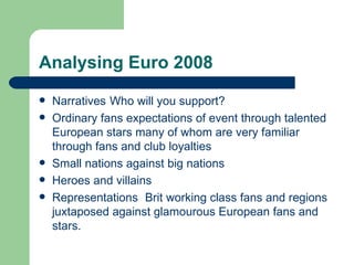 Analysing Euro 2008 Narratives Who will you support? Ordinary fans expectations of event through talented European stars many of whom are very familiar through fans and club loyalties Small nations against big nations Heroes and villains Representations Brit working class fans and regions juxtaposed against glamourous European fans and stars. 
