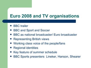 Euro 2008 and TV organisations BBC trailer BBC and Sport and Soccer  BBC as national broadcaster/ Euro broadcaster Representing British views Working class voice of the people/fans Regional identities Key feature of summer schedule BBC Sports presenters  Lineker, Hanson, Shearer 