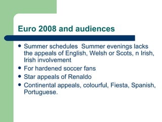 Euro 2008 and audiences Summer schedules  Summer evenings lacks the appeals of English, Welsh or Scots, n Irish, Irish involvement For hardened soccer fans Star appeals of Renaldo Continental appeals, colourful, Fiesta, Spanish, Portuguese. 