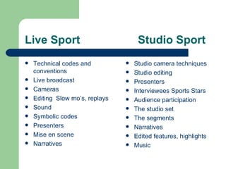 Live Sport Studio Sport Technical codes and conventions  Live broadcast Cameras Editing  Slow mo’s, replays Sound Symbolic codes Presenters Mise en scene Narratives Studio camera techniques Studio editing Presenters Interviewees Sports Stars Audience participation The studio set The segments  Narratives Edited features, highlights  Music 