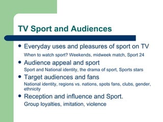 TV Sport and Audiences Everyday uses and pleasures of sport on TV When to watch sport? Weekends, midweek match, Sport 24 Audience appeal and sport Sport and National identity, the drama of sport, Sports stars Target audiences and fans National identity, regions vs. nations, spots fans, clubs, gender, ethnicity Reception and influence and Sport. Group loyalties, imitation, violence 