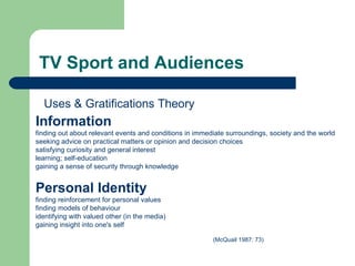 TV Sport and Audiences Information   finding out about relevant events and conditions in immediate surroundings, society and the world  seeking advice on practical matters or opinion and decision choices  satisfying curiosity and general interest  learning; self-education  gaining a sense of security through knowledge  Personal Identity   finding reinforcement for personal values finding models of behaviour identifying with valued other (in the media)  gaining insight into one's self (McQuail 1987: 73)  Uses & Gratifications Theory 