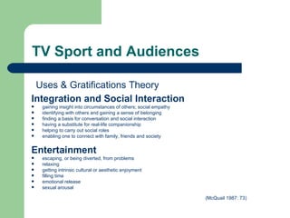 TV Sport and Audiences Integration and Social Interaction   gaining insight into circumstances of others; social empathy identifying with others and gaining a sense of belonging finding a basis for conversation and social interaction having a substitute for real-life companionship helping to carry out social roles enabling one to connect with family, friends and society Entertainment   escaping, or being diverted, from problems relaxing getting intrinsic cultural or aesthetic enjoyment filling time emotional release sexual arousal (McQuail 1987: 73)   Uses & Gratifications Theory 