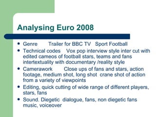 Analysing Euro 2008 Genre  Trailer for BBC TV Sport Football Technical codes  Vox pop interview style inter cut with edited cameos of football stars, teams and fans intertextuality with documentary /reality style Camerawork Close ups of fans and stars, action footage, medium shot, long shot  crane shot of action from a variety of viewpoints Editing, quick cutting of wide range of different players, stars, fans Sound. Diegetic  dialogue, fans, non diegetic fans music, voiceover  
