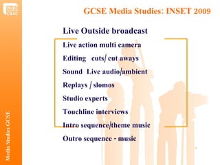 GCSE Media Studies: INSET 2009  Media Studies GCSE .  Live Outside broadcast   Live action multi camera Editing  cuts/ cut aways Sound  Live audio/ambient Replays / slomos Studio experts Touchline interviews Intro sequence/theme music Outro sequence - music 