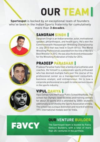 Sangram Singh is an Indian wrestler, actor, motivational
speaker, philanthropist, and health guru. He’s won the
Commonwealth Heavyweight Wrestling Championship
in July 2015 that was held in South Africa. The World
Wrestling Professionals awarded him the title of World’s
Best Wrestler in 2012. He was also the brand ambassador
for the Wrestling Federation of India for 2014.
Sportospot is backed by an exceptional team of founders
who’ve been in the Indian Sports fraternity for cumulatively
more than 3 decades.
Vipul Dahiya runs the Pratap Public School Kharkoda. The
school has Olympic-level facilities and training centers
for about 20 sports and is attended by 3000+ students
additionally is certified by the Sports Association of India.
The school has a unique distinction and record of winning
191+ international medals won for India.
OUR TEAM
SANGRAM SINGH
VIPUL DAHIYA
Pradeep Parashar hails from a family of pro athletes and
Pradeep Parashar hails from a family of pro athletes and
coaches. He himself is a passionate sports enthusiast
coaches. He himself is a passionate sports enthusiast
who has donned multiple hats over the course of his
who has donned multiple hats over the course of his
professional career as a management consultant,
professional career as a management consultant,
business analyst, and entrepreneur. He is now a
business analyst, and entrepreneur. He is now a
corporate professional on a path to solve various issues
corporate professional on a path to solve various issues
in the sports industry.
in the sports industry.
PRADEEP PARASHAR
The Sportospot team is backed by Favcy
Venture Builders, with a total of more
than 25+ ventures in the portfolio.
OUR VENTURE BUILDER
 